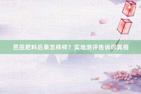 芭田肥料后果怎样样？实地测评告诉你真相