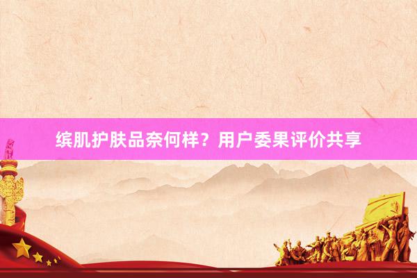 缤肌护肤品奈何样？用户委果评价共享