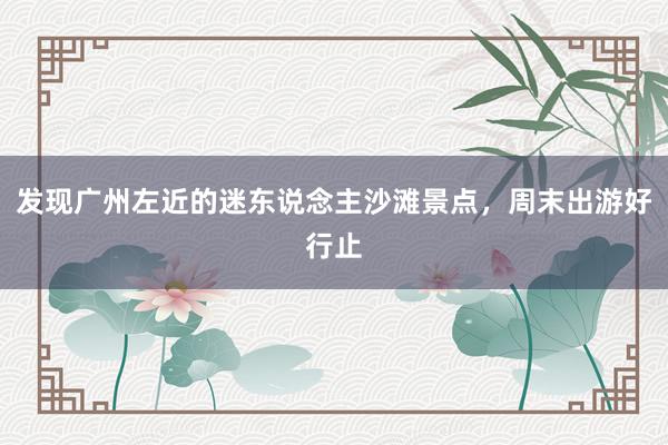 发现广州左近的迷东说念主沙滩景点，周末出游好行止