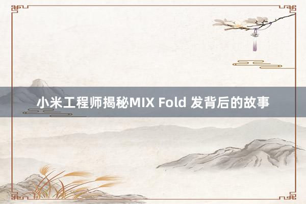 小米工程师揭秘MIX Fold 发背后的故事