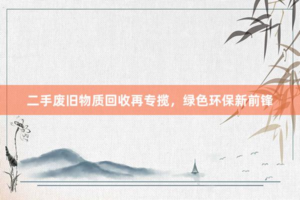 二手废旧物质回收再专揽，绿色环保新前锋