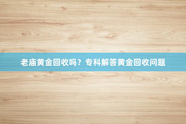 老庙黄金回收吗？专科解答黄金回收问题