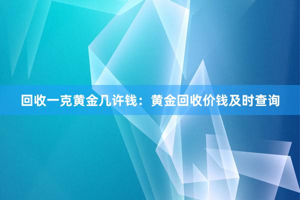 回收一克黄金几许钱：黄金回收价钱及时查询