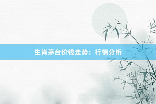 生肖茅台价钱走势：行情分析