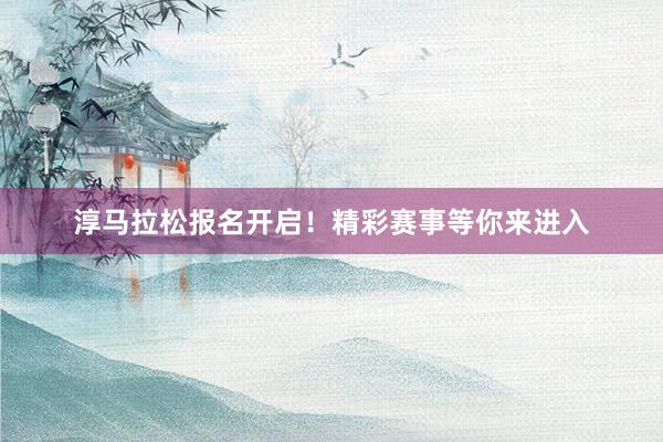 淳马拉松报名开启！精彩赛事等你来进入