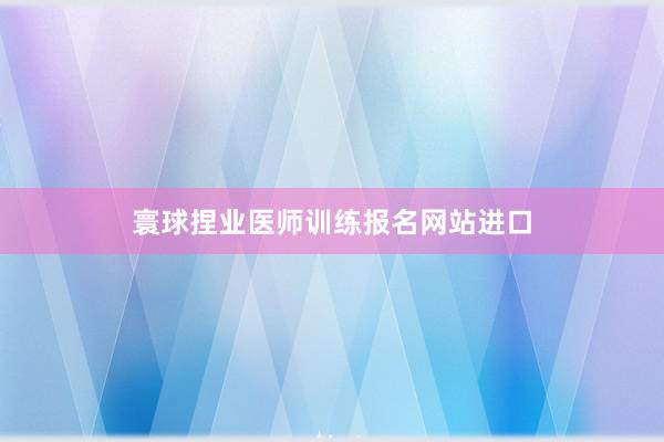 寰球捏业医师训练报名网站进口
